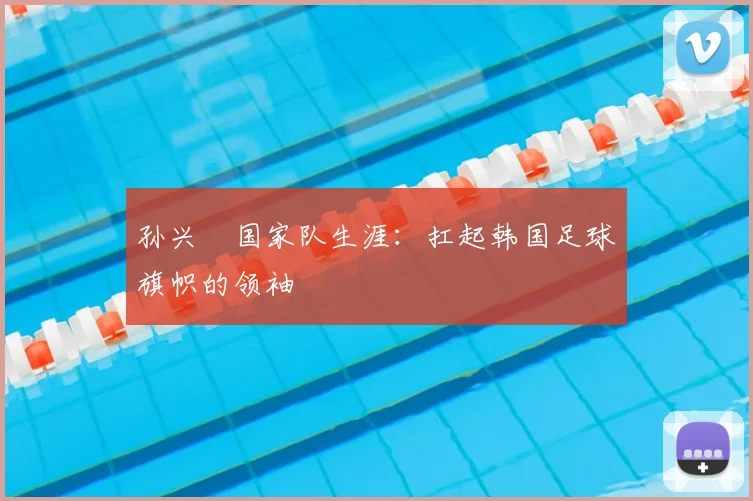 孙兴慜国家队生涯：扛起韩国足球旗帜的领袖