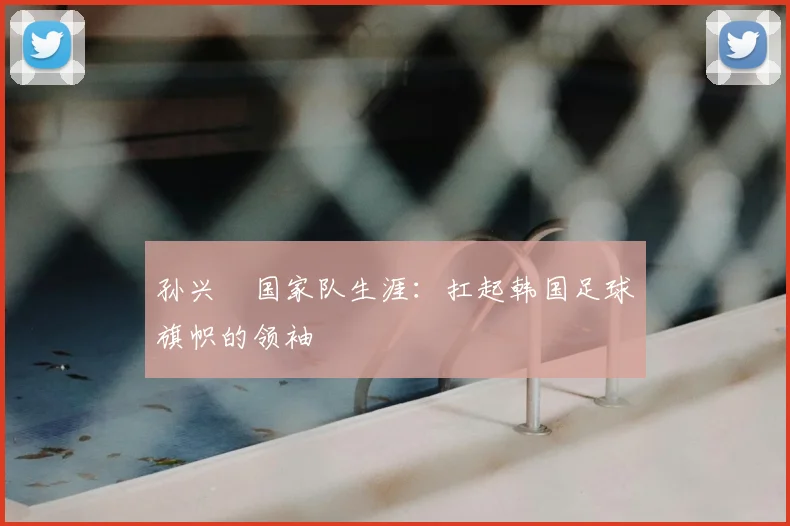 孙兴慜国家队生涯：扛起韩国足球旗帜的领袖