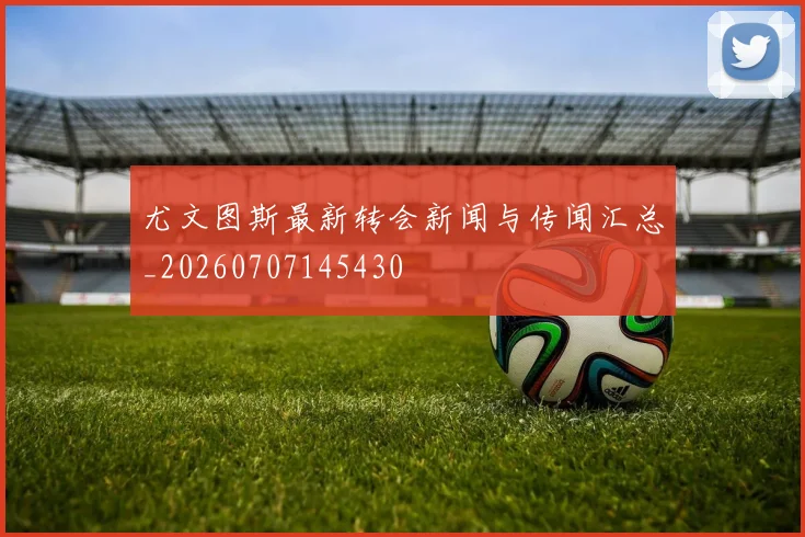 尤文图斯最新转会新闻与传闻汇总_20260707145430
