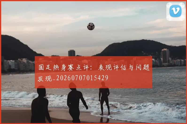 国足热身赛点评:表现评估与问题发现_20260707015429