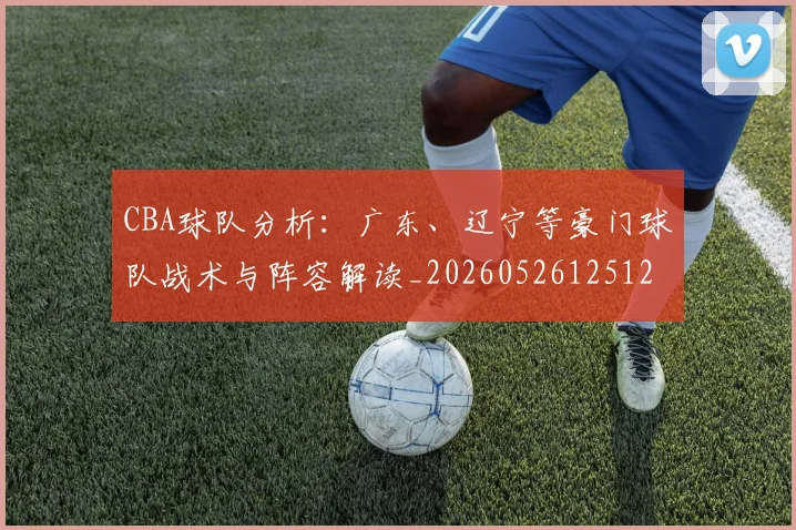CBA球队分析：广东、辽宁等豪门球队战术与阵容解读_20260526125120