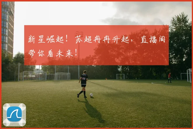 新星崛起！苏超冉冉升起，直播间带你看未来！