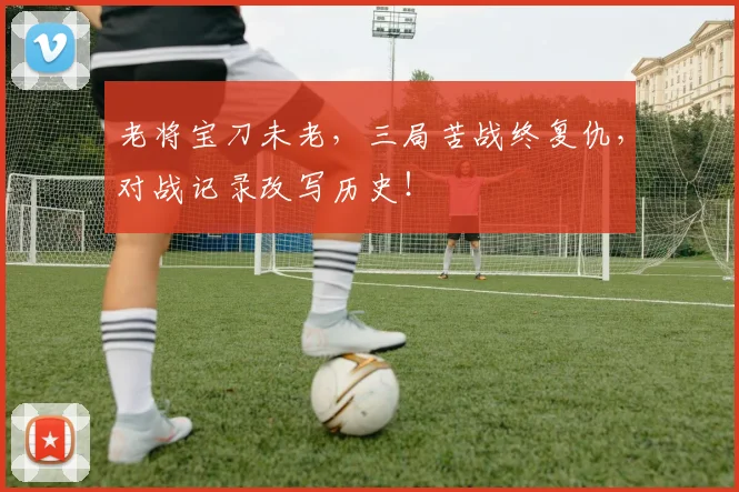 老将宝刀未老,三局苦战终复仇,对战记录改写历史!