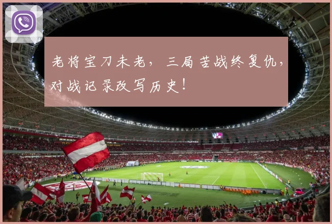 老将宝刀未老，三局苦战终复仇，对战记录改写历史！