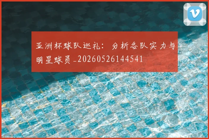 亚洲杯球队巡礼：分析各队实力与明星球员_20260526144541