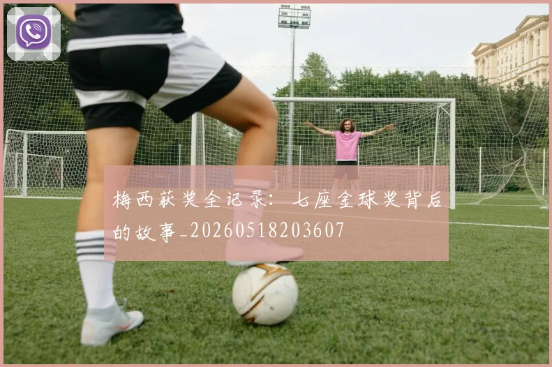 梅西获奖全记录：七座金球奖背后的故事_20260518203607