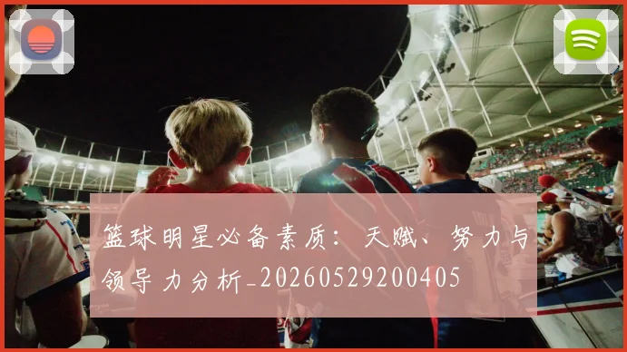 篮球明星必备素质：天赋、努力与领导力分析_20260529200405