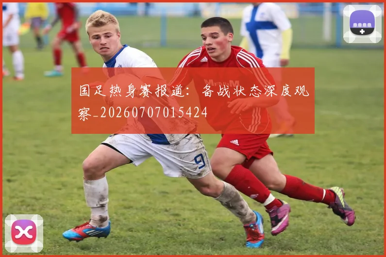 国足热身赛报道：备战状态深度观察_20260707015424