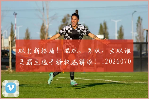 双打新格局！混双、男双、女双谁是霸主选手榜权威解读！_20260704175106