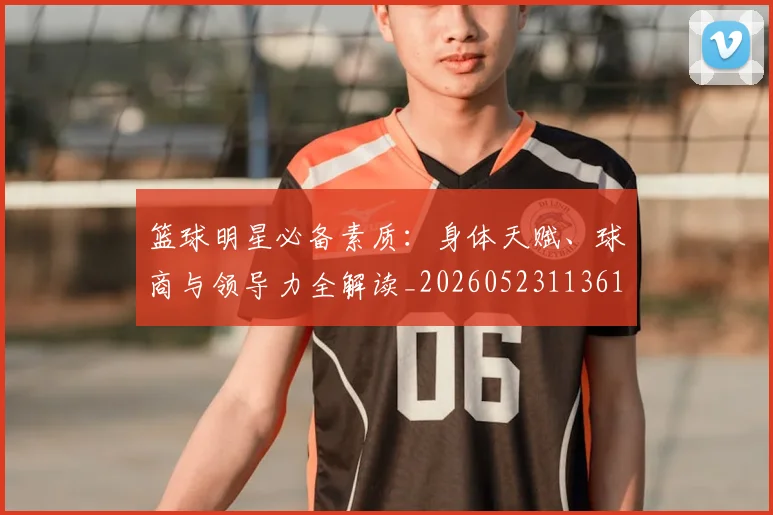 篮球明星必备素质:身体天赋、球商与领导力全解读_20260523113615