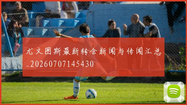 尤文图斯最新转会新闻与传闻汇总_20260707145430